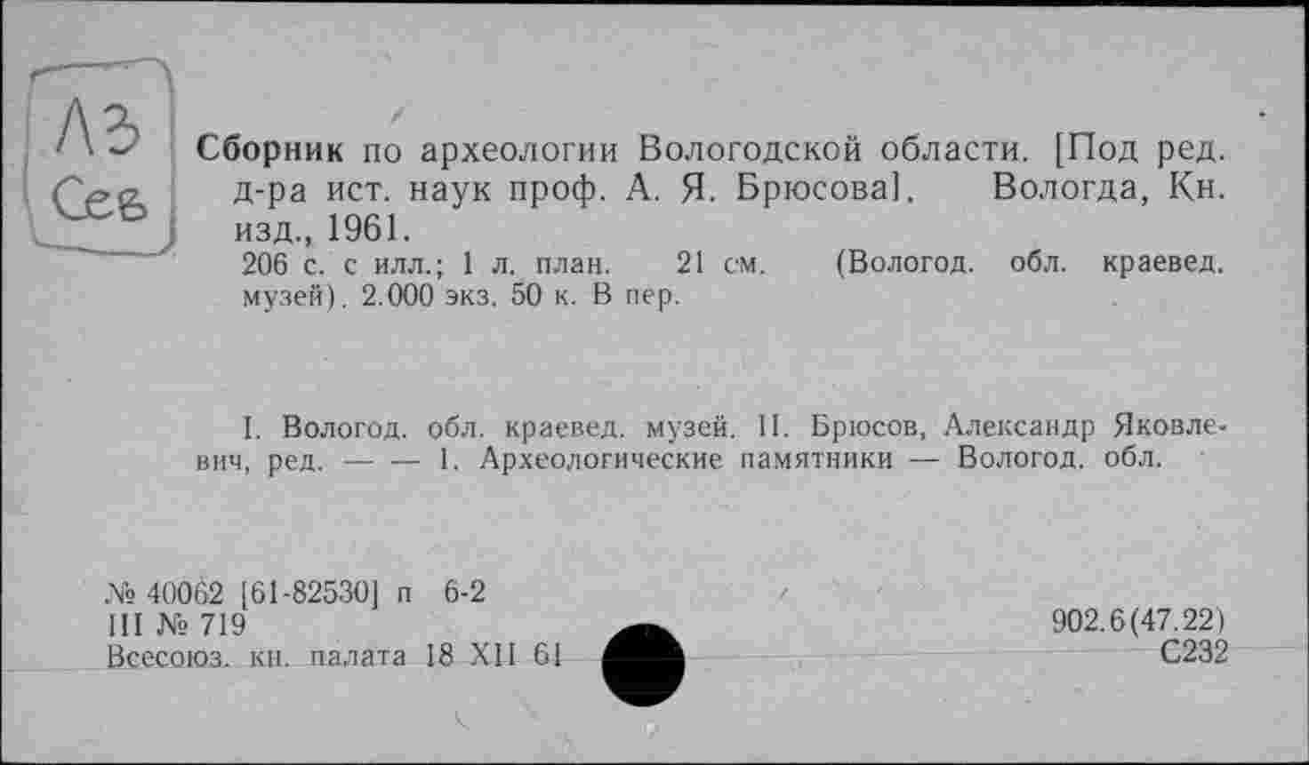 ﻿Сборник по археологии Вологодской области. [Под ред. д-ра ист. наук проф. А. Я. Брюсова]. Вологда, Кн. изд., 1961.
206 с. с илл.; 1 л. план. 21 см. (Вологод. обл. краевед, музей). 2.000 экз. 50 к. В пер.
I. Вологод. обл. краевед, музей. II. Брюсов, Александр Яковлевич, ред.-----1. Археологические памятники — Вологод. обл.
№ 40062 [61-82530] п 6-2
III № 719
Всесоюз. кн. палата 18 XII 61
902.6(47.22)
С232